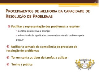 11
PROCEDIMENTOS DE MELHORIA DA CAPACIDADE DE
RESOLUÇÃO DE PROBLEMAS
 Facilitar a representação dos problemas a resolver
• a análise do objectivo a alcançar
• a diversidade de significados que um determinado problema pode
possuir
 Facilitar a tomada de consciência do processo de
resolução de problemas
 Ter em conta os tipos de tarefas a utilizar
 Treino / prática
 