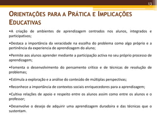 13
ORIENTAÇÕES PARA A PRÁTICA E IMPLICAÇÕES
EDUCATIVAS
•A criação de ambientes de aprendizagem centrados nos alunos, integrados e
participativos;
•Destaca a importância da veracidade na escolha do problema como algo próprio e a
pertinência da experiencia de aprendizagem do aluno;
•Permite aos alunos aprender mediante a participação activa no seu próprio processo de
aprendizagem;
•Fomenta o desenvolvimento do pensamento crítico e de técnicas de resolução de
problemas;
•Estimula a exploração e a análise do conteúdo de múltiplas perspectivas;
•Reconhece a importância de contextos sociais enriquecedores para a aprendizagem;
•Cultiva relações de apoio e respeito entre os alunos assim como entre os alunos e o
professor;
•Desenvolve o desejo de adquirir uma aprendizagem duradoira e das técnicas que o
sustentam.
 