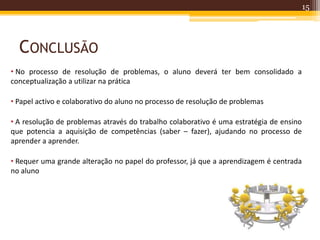 CONCLUSÃO
15
• No processo de resolução de problemas, o aluno deverá ter bem consolidado a
conceptualização a utilizar na prática
• Papel activo e colaborativo do aluno no processo de resolução de problemas
• A resolução de problemas através do trabalho colaborativo é uma estratégia de ensino
que potencia a aquisição de competências (saber – fazer), ajudando no processo de
aprender a aprender.
• Requer uma grande alteração no papel do professor, já que a aprendizagem é centrada
no aluno
 