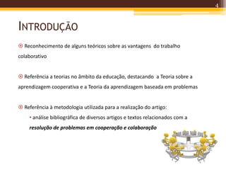 INTRODUÇÃO
4
 Reconhecimento de alguns teóricos sobre as vantagens do trabalho
colaborativo
 Referência a teorias no âmbito da educação, destacando a Teoria sobre a
aprendizagem cooperativa e a Teoria da aprendizagem baseada em problemas
 Referência à metodologia utilizada para a realização do artigo:
• análise bibliográfica de diversos artigos e textos relacionados com a
resolução de problemas em cooperação e colaboração
 