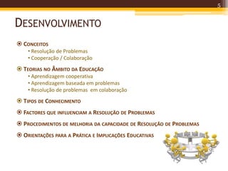 DESENVOLVIMENTO
5
 CONCEITOS
• Resolução de Problemas
• Cooperação / Colaboração
 TEORIAS NO ÂMBITO DA EDUCAÇÃO
• Aprendizagem cooperativa
• Aprendizagem baseada em problemas
• Resolução de problemas em colaboração
 TIPOS DE CONHECIMENTO
 FACTORES QUE INFLUENCIAM A RESOLUÇÃO DE PROBLEMAS
 PROCEDIMENTOS DE MELHORIA DA CAPACIDADE DE RESOLUÇÃO DE PROBLEMAS
 ORIENTAÇÕES PARA A PRÁTICA E IMPLICAÇÕES EDUCATIVAS
 