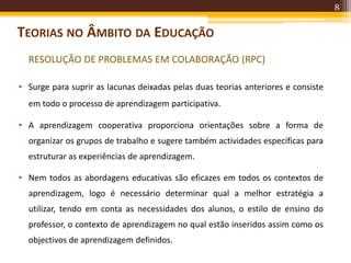 8
TEORIAS NO ÂMBITO DA EDUCAÇÃO
RESOLUÇÃO DE PROBLEMAS EM COLABORAÇÃO (RPC)
• Surge para suprir as lacunas deixadas pelas duas teorias anteriores e consiste
em todo o processo de aprendizagem participativa.
• A aprendizagem cooperativa proporciona orientações sobre a forma de
organizar os grupos de trabalho e sugere também actividades específicas para
estruturar as experiências de aprendizagem.
• Nem todos as abordagens educativas são eficazes em todos os contextos de
aprendizagem, logo é necessário determinar qual a melhor estratégia a
utilizar, tendo em conta as necessidades dos alunos, o estilo de ensino do
professor, o contexto de aprendizagem no qual estão inseridos assim como os
objectivos de aprendizagem definidos.
 