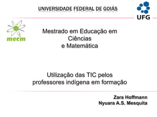 UNIVERSIDADE FEDERAL DE GOIÁS
Zara Hoffmann
Nyuara A.S. Mesquita
Mestrado em Educação em
Ciências
e Matemática
Utilização das TIC pelos
professores indígena em formação
 