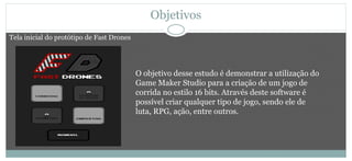 Objetivos
O objetivo desse estudo é demonstrar a utilização do
Game Maker Studio para a criação de um jogo de
corrida no estilo 16 bits. Através deste software é
possível criar qualquer tipo de jogo, sendo ele de
luta, RPG, ação, entre outros.
Tela inicial do protótipo de Fast Drones
 