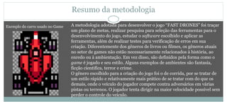 Resumo da metodologia
A metodologia adotada para desenvolver o jogo “FAST DRONES” foi traçar
um plano de metas, realizar pesquisa para seleção das ferramentas para o
desenvolvimento do jogo, estudar o software escolhido e aplicar as
ferramentas, além de realizar testes para verificação de erros em sua
criação. Diferentemente dos gêneros de livros ou filmes, os gêneros atuais
no setor de games não estão necessariamente relacionados à história, ao
enredo ou à ambientação. Em vez disso, são definidos pela forma como o
game é jogado e seu estilo. Alguns exemplos de ambientes são fantasia,
ficção cientifica, terror e crime.
O gênero escolhido para a criação do jogo foi o de corrida, por se tratar de
um estilo rápido e relativamente mais prático de se tratar com do que os
demais, onde o veículo do jogador compete contra adversários em várias
pistas ou terrenos. O jogador tenta dirigir na maior velocidade possível sem
perder o controle do veículo.
Exemplo do carro usado no Game
 