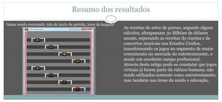 Resumo dos resultados
As receitas do setor de games, segundo alguns
cálculos, ultrapassam 30 Bilhões de dólares
anuais, superando as receitas do cinema e de
concertos musicais nos Estados Unidos,
transformando os jogos no segmento de maior
crescimento no mercado do entretenimento, e
sendo um excelente campo profissional.
Através deste artigo pode-se constatar que jogos
virtuais já fazem parte da cultura humana, não
sendo utilizados somente como entretenimento,
mas também nas áreas da saúde e educação.
Game sendo executado, tela de inicio de partida, hora da largada!
 