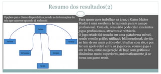 Resumo dos resultados(2)
Para quem quer trabalhar na área, o Game Maker
Studio é uma excelente ferramenta para o campo
profissional. Com ele, o usuário pode criar excelentes
jogos profissionais, atraentes e rentáveis.
O jogo criado foi testado em uma plataforma móvel,
sendo o estilo gráfico utilizado bidimensional, devido
ao fato de ser mais prático de trabalhar com ele, e por
ter um apelo retrô entre os jogadores, como o jogo é
em 16 bits, então na geração de hoje com gráficos e
dinâmicas muito superiores, automaticamente já se
torna um game retrô.
Opções que o Game disponibiliza, sendo as informações da
tela que aparece quando tá rodando.
 