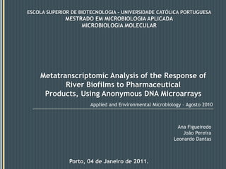 ESCOLA SUPERIOR DE BIOTECNOLOGIA - UNIVERSIDADE CATÓLICA PORTUGUESA MESTRADO EM MICROBIOLOGIA APLICADA MICROBIOLOGIA MOLECULAR Metatranscriptomic Analysis of the Response of River Biofilms to Pharmaceutical Products, Using AnonymousDNA Microarrays Applied and Environmental Microbiology – Agosto 2010 Ana Figueiredo João Pereira Leonardo Dantas Porto, 04 de Janeiro de 2011. 