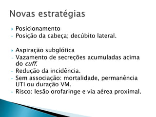    Posicionamento
•   Posição da cabeça; decúbito lateral.

   Aspiração subglótica
-   Vazamento de secreções acumuladas acima
    do cuff.
•   Redução da incidência.
•   Sem associação: mortalidade, permanência
    UTI ou duração VM.
•   Risco: lesão orofaringe e via aérea proximal.
 
