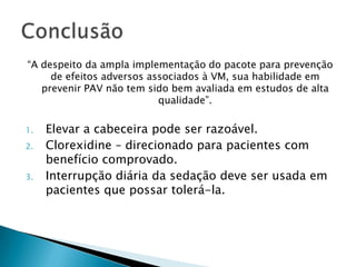 “A despeito da ampla implementação do pacote para prevenção
     de efeitos adversos associados à VM, sua habilidade em
   prevenir PAV não tem sido bem avaliada em estudos de alta
                           qualidade”.

1.   Elevar a cabeceira pode ser razoável.
2.   Clorexidine – direcionado para pacientes com
     benefício comprovado.
3.   Interrupção diária da sedação deve ser usada em
     pacientes que possar tolerá-la.
 