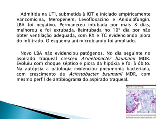 Admitida na UTI, submetida à IOT e iniciado empiricamente
Vancomicina, Meropenem, Levofloxacino e Anidulafungin.
LBA foi negativo. Permaneceu intubada por mais 8 dias,
melhorou e foi extubada. Reintubada no 10º dia por não
obter ventilação adequada, com RX e TC evidenciando piora
do infiltrado. O esquema antimicrobiando foi ampliado.

  Novo LBA não evidenciou patógenos. No dia seguinte no
aspirado traqueal cresceu Acinetobacter baumanii MDR.
Evoluiu com choque séptico e piora da hipóxia e foi à óbito.
Na autópsia a patologia evidenciou pneumonia bacteriana,
com crescimento de Acinetobacter baumanii MDR, com
mesmo perfil de antibiograma do aspirado traqueal.
 