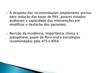    A despeito das recomendações amplamente aceitas
    para redução das taxas de PAV, poucos estudos
    avaliaram a capacidade das intervenções em
    modificar o desfecho dos pacientes.

   Revisão da incidência, importância clínica e
    patogênese; papel da flora oral e estratégias
    recomendadas pela ATS e IDSA.
 
