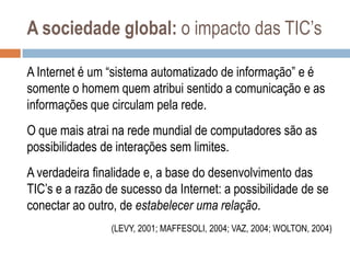 A sociedade global: o impacto das TIC‟s
A Internet é um “sistema automatizado de informação” e é
somente o homem quem atribui sentido a comunicação e as
informações que circulam pela rede.
O que mais atrai na rede mundial de computadores são as
possibilidades de interações sem limites.
A verdadeira finalidade e, a base do desenvolvimento das
TIC‟s e a razão de sucesso da Internet: a possibilidade de se
conectar ao outro, de estabelecer uma relação.
(LEVY, 2001; MAFFESOLI, 2004; VAZ, 2004; WOLTON, 2004)

 