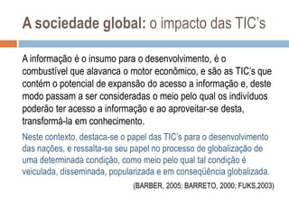 A sociedade global: o impacto das TIC‟s
A informação é o insumo para o desenvolvimento, é o
combustível que alavanca o motor econômico, e são as TIC‟s que
contém o potencial de expansão do acesso a informação e, deste
modo passam a ser consideradas o meio pelo qual os indivíduos
poderão ter acesso a informação e ao aproveitar-se desta,
transformá-la em conhecimento.
Neste contexto, destaca-se o papel das TIC‟s para o desenvolvimento
das nações, e ressalta-se seu papel no processo de globalização de
uma determinada condição, como meio pelo qual tal condição é
veiculada, disseminada, popularizada e em conseqüência globalizada.
(BARBER, 2005; BARRETO, 2000; FUKS,2003)

 