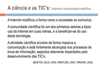 A ciência e as TIC’s: Internet e comunicação científica
A Internet modificou a forma como a sociedade se comunica.
A comunidade científica foi um dos primeiros setores a fazer
uso da Internet em suas rotinas, e a beneficiar-se do uso
desta tecnologia.
A atividade científica envolve de forma massiva a
comunicação e está fortemente alicerçada nos processos de
troca de informação, aspectos altamente impactados pelo
desenvolvimento das TIC‟s.
(BASTOS; SILVA, 2005; DREIFUSS, 2005; TARGINO, 2000)

 