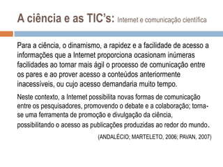 A ciência e as TIC’s: Internet e comunicação científica
Para a ciência, o dinamismo, a rapidez e a facilidade de acesso a
informações que a Internet proporciona ocasionam inúmeras
facilidades ao tornar mais ágil o processo de comunicação entre
os pares e ao prover acesso a conteúdos anteriormente
inacessíveis, ou cujo acesso demandaria muito tempo.
Neste contexto, a Internet possibilita novas formas de comunicação
entre os pesquisadores, promovendo o debate e a colaboração; tornase uma ferramenta de promoção e divulgação da ciência,
possibilitando o acesso as publicações produzidas ao redor do mundo .
(ANDALÉCIO; MARTELETO, 2006; PAVAN, 2007)

 