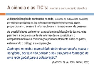 A ciência e as TIC’s: Internet e comunicação científica
A disponibilização de conteúdos na rede, incluindo as publicações científicas
por meio dos periódicos on-line e do crescente movimento de acesso aberto,
proporcionam o acesso à informação a um número maior de pessoas.
As possibilidades da Internet extrapolam a publicação de textos, elas
permitem a troca constante de informações e possibilitam o
compartilhamento e a colaboração permanentemente entre os pares,
estimulando o diálogo e a cooperação.

Dado que na web a comunidade deixa de ser local e passa a
ser global, por que não pensar o seu uso para a formação de
uma rede global para a colaboração?
(BASTOS; SILVA, 2005; PAVAN, 2007)

 