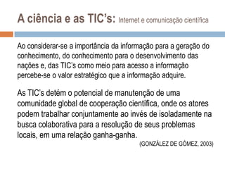 A ciência e as TIC’s: Internet e comunicação científica
Ao considerar-se a importância da informação para a geração do
conhecimento, do conhecimento para o desenvolvimento das
nações e, das TIC‟s como meio para acesso a informação
percebe-se o valor estratégico que a informação adquire.

As TIC‟s detém o potencial de manutenção de uma
comunidade global de cooperação científica, onde os atores
podem trabalhar conjuntamente ao invés de isoladamente na
busca colaborativa para a resolução de seus problemas
locais, em uma relação ganha-ganha.
(GONZÁLEZ DE GÓMEZ, 2003)

 