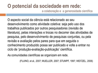 O potencial da sociedade em rede:
a colaboração e a generosidade científica

O aspecto social da ciência está relacionado ao seu
desenvolvimento como atividade coletiva: seja pelo uso dos
trabalhos publicados por outros pesquisadores (revisão de
literatura), pelas interações e trocas no decorrer das atividades de
pesquisa, pelo desenvolvimento de pesquisas conjuntas, ou pela
revisão e avaliação pelos pares para que em seguida o
conhecimento produzido possa ser publicado e volte a entrar no
ciclo de „produção-avaliação-publicação‟ científica.
As comunidades científicas se organizam em rede.
(FUJINO, et al., 2007; MUELLER, 2007; STUMPF, 1997; WEITZEL, 2006)

 