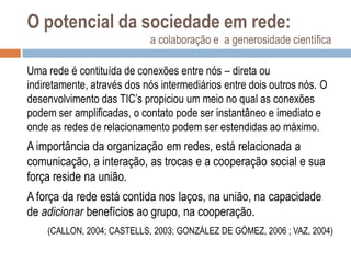 O potencial da sociedade em rede:
a colaboração e a generosidade científica
Uma rede é contituída de conexões entre nós – direta ou
indiretamente, através dos nós intermediários entre dois outros nós. O
desenvolvimento das TIC‟s propiciou um meio no qual as conexões
podem ser amplificadas, o contato pode ser instantâneo e imediato e
onde as redes de relacionamento podem ser estendidas ao máximo.

A importância da organização em redes, está relacionada a
comunicação, a interação, as trocas e a cooperação social e sua
força reside na união.
A força da rede está contida nos laços, na união, na capacidade
de adicionar benefícios ao grupo, na cooperação.
(CALLON, 2004; CASTELLS, 2003; GONZÁLEZ DE GÓMEZ, 2006 ; VAZ, 2004)

 