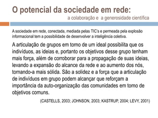 O potencial da sociedade em rede:
a colaboração e a generosidade científica
A sociedade em rede, conectada, mediada pelas TIC‟s e permeada pela explosão
informacional tem a possibilidade de desenvolver a inteligência coletiva.

A articulação de grupos em torno de um ideal possibilita que os
indivíduos, as ideias e, portanto os objetivos desse grupo tenham
mais força, além de corroborar para a propagação de suas ideias,
levando a expansão do alcance da rede e ao aumento dos nós,
tornando-a mais sólida. São a solidez e a força que a articulação
de indivíduos em grupo podem alcançar que reforçam a
importância da auto-organização das comunidades em torno de
objetivos comuns.
(CASTELLS, 2003; JOHNSON, 2003; KASTRUP, 2004; LEVY, 2001)

 
