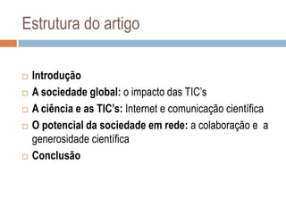 Estrutura do artigo








Introdução
A sociedade global: o impacto das TIC‟s
A ciência e as TIC’s: Internet e comunicação científica
O potencial da sociedade em rede: a colaboração e a
generosidade científica
Conclusão

 