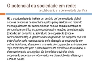 O potencial da sociedade em rede:
a colaboração e a generosidade científica
Há a oportunidade de instituir um cenário de „generosidade global‟
onde as pesquisas desenvolvidas pelos pesquisadores ao redor do
mundo pudessem ser compartilhadas com os demais membros da
comunidade científica estabelecendo assim relações de colaboração
(trabalho em conjunto) e, sobretudo de cooperação (troca e
compartilhamento). A generosidade dispensada em cooperar com um
pesquisador seria recompensada pela obtenção de cooperação por
outros indivíduos, atuando em uma rede de cooperação, estimulando o
‘agir coletivamente’ para o desenvolvimento científico e deste modo, o
desenvolvimento das nações. Os benefícios advindos desta
cooperação poderiam ser observados na diminuição das diferenças
entre os países.

 
