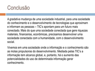 Conclusão
A gradativa mudança de uma sociedade industrial, para uma sociedade
do conhecimento e o desenvolvimento de tecnologias que aproximam
e informam as pessoas – TIC‟s apontam para um futuro mais
conectado. Mais do que uma sociedade conectada que gere riquezas
materiais, financeiras, econômicas, precisamos desenvolver uma
sociedade conectada com a humanidade, com o desenvolvimento
social.
Vivemos em uma sociedade onde a informação e o conhecimento são
as molas propulsoras do desenvolvimento. Mediada pelas TIC‟s a
informação tem alcance global, e, portanto, há o aumento das
potencialidades do uso de determinada informação gerar
conhecimento.

 