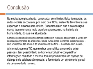 Conclusão
Na sociedade globalizada, conectada, sem limites físico-temporais, as
redes sociais encontram, por meio das TIC‟s, ambiente favorável a sua
expansão e alcance sem limites. Podemos dizer, que a colaboração
nunca teve momento mais propício para ocorrer, na história da
humanidade, do que na atualidade.
Como seres sociais que somos temos existido em relação e cooperação e, vivido em
sociedade a milhares de anos; mas, talvez nunca antes tenhamos experimentado com um alcance tão amplo e de uma maneira tão forte – a conexão com o outro.

A Internet, como a TIC que melhor exemplifica a conexão entre
pessoas, tem possibilitado ao homem produzir e compartilhar
informações com todo o mundo, tem disponibilizado um espaço de
diálogo e de colaboração globais, e fomentado um sentimento global
de generosidade na web.

 