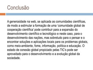 Conclusão
A generosidade na web, se aplicada as comunidades científicas,
de modo a estimular a formação de uma „comunidade global de
cooperação científica‟ pode contribuir para a expansão do
desenvolvimento científico e tecnológico e neste caso, para o
desenvolvimento das nações, mas sobretudo para o pensar e o
encontrar soluções e aplicações locais para os problemas globais,
como meio-ambiente, fome, informação, política e educação. O
estado de conexão global propiciado pelas TIC‟s pode ser
aproveitado para o desenvolvimento e a evolução global da
sociedade.

 