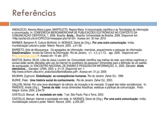 Referências
ANDALÉCIO, Aleixina Maria Lopes; MARTELETO, Regina Maria. A comunicação científica e as Tecnologias da informação
e comunicação. In: CONFERÊCIA IBEROAMERICANA DE PUBLICAÇÕES ELETRÔNICAS NO CONTEXTO DA
COMUNICAÇÃO CIENTÍFICA, 1, 2006. Brasília. Anais... Brasília: Universidade de Brasília, 2006. Disponível em:
<http://portal.cid.unb.br/CIPECCbr/viewpaper.php?id=30>. Acesso em: 30 mar. 2010.
BARBER, Benjamin R. Cultura McWorld. In: MORAES, Denis de (Org.). Por uma outra comunicação: mídia,
mundialização cultural e poder. Niterói: Record, 2005. p.41-56.
BARRETO, Aldo de Albuquerque. Os agregados de informação: memórias, esquecimento e estoques de informação.
DataGramaZero: revista de Ciência da Informação, Rio de Janeiro, v.1, n.3, p.1-13, ago. 2000. Disponível em:
<http://www.dgz.org.br/>. Acesso em: 10 abr. 2011.
BASTOS, Bartira; SILVA, Lídia de Jesus Loureiro da. Comunidade científica nas malhas da rede: que rotinas cognitivas e
sociais estão sendo alteradas pelo uso da internet no quotidiano da pesquisa? Dimensões para a definição de um padrão
de averiguação. In: ENCONTRO NACIONAL DE ENSINO E PESQUISA EM INFORMAÇÃO, 6., 2005, Salvador. Anais
eletrônicos… Salvador: UFBA, 2005. p. 01-15. Disponível em: <
http://www.cinform.ufba.br/vi_anais/docs/BartiraBastos.pdf>. Acesso em: 31 jul. 2009.
BAUMAN, Zygmund. Globalização: as conseqüências humanas. Rio de Janeiro: Zahar Ed., 1999.
BURKE, Peter. Uma história social do conhecimento. Rio de Janeiro: Zahar Ed., 2003.
CALLON, Michel. Por uma nova abordagem da ciência, da inovação e do mercado. O papel das redes sociotécnicas. In:
PARENTE, André (Org.). Tramas da rede: novas dimensões filosóficas, estéticas e políticas de comunicação. Porto
Alegre: Sulina, 2004. p.64-79
CASTELLS, Manuel. A sociedade em rede. 7.ed. São Paulo: Paz e Terra, 2003.
CASTELLS, Manuel. Internet e sociedade em rede. In: MORAES, Denis de (Org.). Por uma outra comunicação: mídia,
mundialização cultural e poder. Niterói: Record, 2005. p.255-287.

 