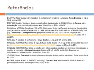 Referências
D‟AMARAL, Márcio Tavares. Sobre “sociedade do conhecimento”: um labirinto e uma saída. Tempo Brasileiro, n. 152, p.
33-42, jan./mar.2003.
DREIFUSS, Reneé A. Tecnobergs globais, mundialização e planetariazação, In: MORAES, Denis de. Por uma outra
comunicação: mídia, mundialização cultural e poder. Niterói: Record, 2005. p.105-137.
FUJINO, Asa; NORONHA, Daisy Pires; POBLACIÓN, Dinah Aguiar; SILVA, José Fernando Modesto da. Comunicação e
produção científica: avaliação e perspectivas. In: LARA, Marilda Lopes Ginez de; FUJINO, Asa; NORONHA, Daisy Pires
(Org.). Informação e Contemporaneidade: perspectivas. Recife: NÉCTAR, 2007. p.198-230. Disponível em: <
http://www.pos.eca.usp.br/sites/default/files/file/cienciaInformacao/informacaoContemporaniedade.pdf > Acesso em: 15
dez 2009.
FUKS, Saul. A sociedade do conhecimento. Tempo Brasileiro, n.152, p.75-101, jan./mar. 2003.
GONZÁLEZ DE GÓMEZ, Maria Nélida. E-Topia, Inclusão Social, Brasília, v. 1, n. 2, p. 51-59, abr./set. 2006. Disponível
em:< http://revista.ibict.br/inclusao/index.php/inclusao/article/view/23/38>. Acesso em 20 de abr de 2011.

GONZÁLEZ DE GÓMEZ, Maria Nélida. As relações entre ciência, estado e sociedade: um domínio de visibilidade para as
questões da informação. Ciência da Informação, Brasília, v.32, n.1, p.60-76, jan./abr.2003. Disponível em:
<http://revista.ibict.br/index.php/ciinf >. Acesso em: 10 abr. 2011.
JOHNSON, Steven. Emergência: a dinâmica da rede em formigas, cérebros, cidades e softwares. Rio de Janeiro: Zahar
Ed., 2003.
KASTRUP, Virgínia. A rede. In: PARENTE, André (Org.). Tramas da rede: novas dimensões filosóficas, estéticas e
políticas de comunicação. Porto Alegre: Sulina, 2004. p.80-90.

 
