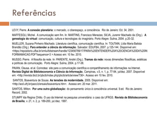 Referências
LEVY, Pierre. A conexão planetária: o mercado, o ciberespaço, a consciência. Rio de Janeiro: Ed. 34, 2001.
MAFFESOLI, Michel. A comunicação sem fim. In: MARTINS, Francisco Menezes; SILVA, Juremir Machado da (Org.). A
genealogia do virtual: comunicação, cultura e tecnologias do imaginário. Porto Alegre: Sulina, 2004. p.20-32.

MUELLER, Suzana Pinheiro Machado. Literatura científica, comunicação científica. In: TOUTAIN, Lídia Maria Batista
Brandão (Org.). Para entender a ciência da informação. Salvador: EDUFBA, 2007. p.125-144. Disponível em:
<https://repositorio.ufba.br/xmlui/bitstream/handle/123456789/17/PARA%20ENTENDER%20A%20CIENCIA%20DA%20IN
FORMAMACAO.PDF?sequence=3 > Acesso em: 10 fev. 2010.
MUSSO, Pierre. A filosofia da rede. In: PARENTE, André (Org.). Tramas da rede: novas dimensões filosóficas, estéticas
e políticas de comunicação. Porto Alegre: Sulina, 2004. p.17-38.

PAVAN, Cleusa. et al. Connotea: site para a comunicação científica e compartilhamento de informações na Internet.
Revista Digital de Biblioteconomia e Ciência da Informação, Campinas, v.5, n. 1, p. 77-94, jul/dez. 2007. Disponível
em: <http://revista.ibict.br/pbcib/index.php/pbcib/article/view/736>. Acesso em 10 fev. 2010.
SANTOS, Boaventura de Sousa. As tensões da modernidade. 2005. Disponível em:
<http://acd.ufrj.br/pacc/z/ensaio/boaventura.htm>. Acesso em: 20 mar. 2011.
SANTOS, Milton. Por uma outra globalização: do pensamento único à consciência universal. 9.ed. Rio de Janeiro:
Record, 2002.
STUMPF Ida Regina Chitto. O uso da Internet na pesquisa universitária: o caso da UFRGS. Revista de Biblioteconomia
de Brasília, v. 21, n. 2, p. 189-200, jul./dez. 1997.

 