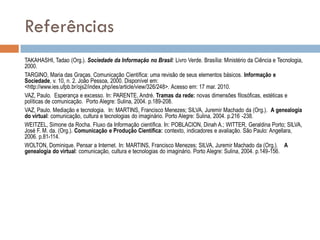 Referências
TAKAHASHI, Tadao (Org.). Sociedade da Informação no Brasil: Livro Verde. Brasília: Ministério da Ciência e Tecnologia,
2000.
TARGINO, Maria das Graças. Comunicação Científica: uma revisão de seus elementos básicos. Informação e
Sociedade, v. 10, n. 2. João Pessoa, 2000. Disponível em:
<http://www.ies.ufpb.br/ojs2/index.php/ies/article/view/326/248>. Acesso em: 17 mar. 2010.
VAZ, Paulo. Esperança e excesso. In: PARENTE, André. Tramas da rede: novas dimensões filosóficas, estéticas e
políticas de comunicação. Porto Alegre: Sulina, 2004. p.189-208.
VAZ, Paulo. Mediação e tecnologia. In: MARTINS, Francisco Menezes; SILVA, Juremir Machado da (Org.). A genealogia
do virtual: comunicação, cultura e tecnologias do imaginário. Porto Alegre: Sulina, 2004. p.216 -238.
WEITZEL, Simone da Rocha. Fluxo da Informação científica. In: POBLACION, Dinah A.; WITTER, Geraldina Porto; SILVA,
José F. M. da. (Org.). Comunicação e Produção Científica: contexto, indicadores e avaliação. São Paulo: Angellara,
2006. p.81-114.
WOLTON, Dominique. Pensar a Internet. In: MARTINS, Francisco Menezes; SILVA, Juremir Machado da (Org.). A
genealogia do virtual: comunicação, cultura e tecnologias do imaginário. Porto Alegre: Sulina, 2004. p.149-156.

 