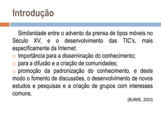 Introdução
Similaridade entre o advento da prensa de tipos móveis no
Século XV, e o desenvolvimento das TIC‟s, mais
especificamente da Internet:
 Importância para a disseminação do conhecimento;
 para a difusão e a criação de comunidades;
 promoção da padronização do conhecimento, e deste
modo o fomento de discussões, o desenvolvimento de novos
estudos e pesquisas e a criação de grupos com interesses
comuns.
(BURKE, 2003)

 