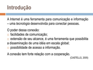 Introdução
A Internet é uma ferramenta para comunicação e informação
– uma tecnologia desenvolvida para conectar pessoas.
O poder dessa conexão:
 facilidades de comunicação;
 extensão de seu alcance, é uma ferramenta que possibilita
a disseminação de uma idéia em escala global;
 possibilidade de acesso a informação.

A conexão tem forte relação com a cooperação.
(CASTELLS, 2005)

 