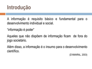 Introdução
A informação é requisito básico e fundamental para o
desenvolvimento individual e social.
“informação é poder”
Aqueles que não dispõem de informação ficam de fora do
jogo societário.

Além disso, a informação é o insumo para o desenvolvimento
científico.
(D‟AMARAL, 2003)

 