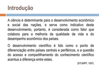 Introdução
A ciência é determinante para o desenvolvimento econômico
e social das nações, e serve como indicativo deste
desenvolvimento, portanto, é considerada como fator que
colabora para a melhoria da qualidade de vida e do
desempenho econômico dos países.
O desenvolvimento científico é tido como o ponto de
diferenciação entre países centrais e periféricos, e a questão
do acesso e compartilhamento do conhecimento científico
acentua a diferença entre estes.
(STUMPF, 1997)

 