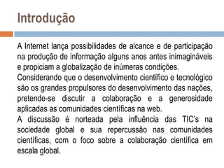 Introdução
A Internet lança possibilidades de alcance e de participação
na produção de informação alguns anos antes inimagináveis
e propiciam a globalização de inúmeras condições.
Considerando que o desenvolvimento científico e tecnológico
são os grandes propulsores do desenvolvimento das nações,
pretende-se discutir a colaboração e a generosidade
aplicadas as comunidades científicas na web.
A discussão é norteada pela influência das TIC‟s na
sociedade global e sua repercussão nas comunidades
científicas, com o foco sobre a colaboração científica em
escala global.

 
