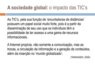 A sociedade global: o impacto das TIC‟s
As TIC‟s, pela sua função de „encurtadoras de distâncias‟
possuem um papel social muito forte, pois é a partir da
disseminação de seu uso que os indivíduos têm a
possibilidade de ter acesso a uma gama de recursos
informacionais.
A Internet propicia, não somente a comunicação, mas as
trocas, a circulação da informação e a geração de conteúdos,
além da inserção no „mundo globalizado‟.
(TAKAHASHI, 2000)

 