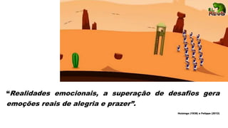 “Realidades emocionais, a superação de desafios gera
emoções reais de alegria e prazer”.
Huizinga (1938) e Felippe (2012)
 
