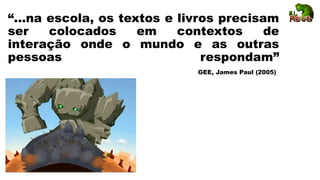 “...na escola, os textos e livros precisam
ser colocados em contextos de
interação onde o mundo e as outras
pessoas respondam”
GEE, James Paul (2005)
 