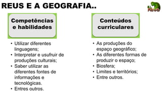 REUS E A GEOGRAFIA..
Competências
e habilidades
Conteúdos
curriculares
• Utilizar diferentes
linguagens;
• Interpretar e usufruir de
produções culturais;
• Saber utilizar as
diferentes fontes de
informações e
tecnológicas.
• Entres outros.
• As produções do
espaço geográfico;
• As diferentes formas de
produzir o espaço;
• Biosfera;
• Limites e territórios;
• Entre outros.
 