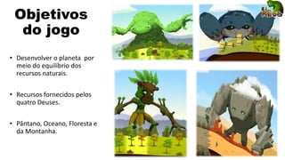 Objetivos
do jogo
• Desenvolver o planeta por
meio do equilíbrio dos
recursos naturais.
• Recursos fornecidos pelos
quatro Deuses.
• Pântano, Oceano, Floresta e
da Montanha.
 