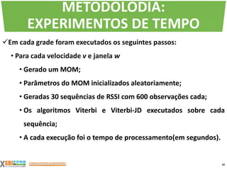 Em cada grade foram executados os seguintes passos:
• Para cada velocidade v e janela w
• Gerado um MOM;
• Parâmetros do MOM inicializados aleatoriamente;
• Geradas 30 sequências de RSSI com 600 observações cada;
• Os algoritmos Viterbi e Viterbi-JD executados sobre cada
sequência;
• A cada execução foi o tempo de processamento(em segundos).
10
METODOLODIA:
EXPERIMENTOS DE TEMPO
 