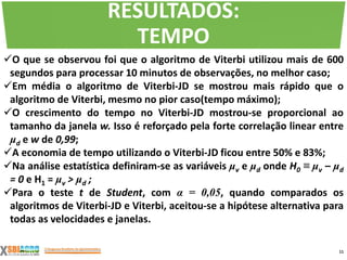 O que se observou foi que o algoritmo de Viterbi utilizou mais de 600
segundos para processar 10 minutos de observações, no melhor caso;
Em média o algoritmo de Viterbi-JD se mostrou mais rápido que o
algoritmo de Viterbi, mesmo no pior caso(tempo máximo);
O crescimento do tempo no Viterbi-JD mostrou-se proporcional ao
tamanho da janela w. Isso é reforçado pela forte correlação linear entre
μd e w de 0,99;
A economia de tempo utilizando o Viterbi-JD ficou entre 50% e 83%;
Na análise estatística definiram-se as variáveis μv e μd onde H0 ≡ μv – μd
= 0 e H1 = μv > μd ;
Para o teste t de Student, com α = 0,05, quando comparados os
algoritmos de Viterbi-JD e Viterbi, aceitou-se a hipótese alternativa para
todas as velocidades e janelas.
11
RESULTADOS:
TEMPO
 