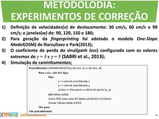 1) Definição de velocidades(v) de deslocamento: 30 cm/s, 60 cm/s e 90
cm/s; e janelas(w) de: 90, 120, 150 e 180;
2) Para geração da fingerprinting foi adotado o modelo One-Slope
Model(OSM) de Narzullaev e Park(2013);
3) O coeficiente de perda do sinal(path loss) configurado com os valores
extremos de γ = 3 e γ = 5 (SABRI et al., 2013);
4) Simulação de caminhamentos;
13
METODOLODIA:
EXPERIMENTOS DE CORREÇÃO
 