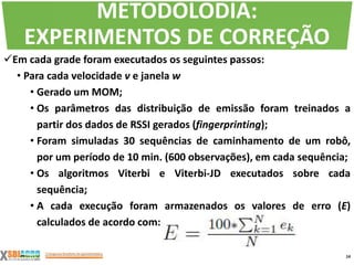 Em cada grade foram executados os seguintes passos:
• Para cada velocidade v e janela w
• Gerado um MOM;
• Os parâmetros das distribuição de emissão foram treinados a
partir dos dados de RSSI gerados (fingerprinting);
• Foram simuladas 30 sequências de caminhamento de um robô,
por um período de 10 min. (600 observações), em cada sequência;
• Os algoritmos Viterbi e Viterbi-JD executados sobre cada
sequência;
• A cada execução foram armazenados os valores de erro (E)
calculados de acordo com:
14
METODOLODIA:
EXPERIMENTOS DE CORREÇÃO
 