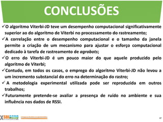 O algoritmo Viterbi-JD teve um desempenho computacional significativamente
superior ao do algoritmo de Viterbi no processamento do rastreamento;
A correlação entre o desempenho computacional e o tamanho da janela
permite a criação de um mecanismo para ajustar o esforço computacional
dedicado à tarefa de rastreamento de agrobots;
O erro do Viterbi-JD é um pouco maior do que aquele produzido pelo
algoritmo de Viterbi;
Contudo, em todos os casos, o emprego do algoritmo Viterbi-JD não levou a
um incremento substancial do erro na determinação do rastro;
 A metodologia experimental utilizada pode ser reproduzida em outros
trabalhos;
Futuramente pretende-se avaliar a presença de ruído no ambiente e sua
influência nos dados de RSSI.
17
CONCLUSÕES
 