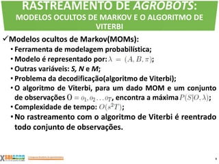 Modelos ocultos de Markov(MOMs):
• Ferramenta de modelagem probabilística;
• Modelo é representado por: ;
• Outras variáveis: S, N e M;
• Problema da decodificação(algoritmo de Viterbi);
• O algoritmo de Viterbi, para um dado MOM e um conjunto
de observações , encontra a máxima ;
• Complexidade de tempo: ;
•No rastreamento com o algoritmo de Viterbi é reentrado
todo conjunto de observações.
6
RASTREAMENTO DE AGROBOTS:
MODELOS OCULTOS DE MARKOV E O ALGORITMO DE
VITERBI
 